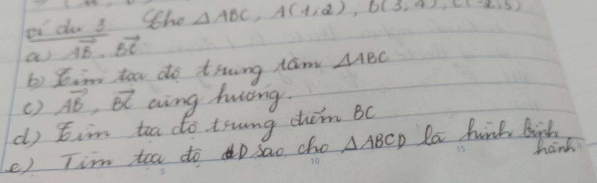 oi do 3. Sho △ ABC, A(1,2), b(3;4), c(-2,5)
a) vector AB· vector BC
b) sim too do tiwing tām △ ABC
() vector AB, vector BC aing háng. 
d tin toa do tswng chem BC
e) Tim toa do o sao cho △ ABCD la huink birk 
15 
hand 
10