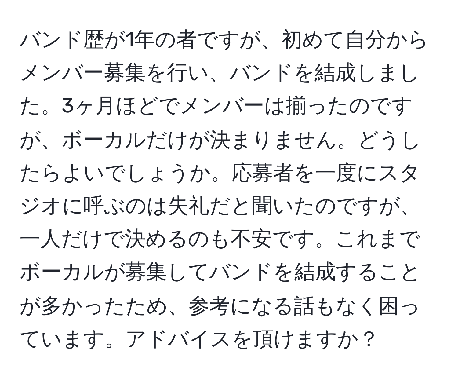 バンド歴が1年の者ですが、初めて自分からメンバー募集を行い、バンドを結成しました。3ヶ月ほどでメンバーは揃ったのですが、ボーカルだけが決まりません。どうしたらよいでしょうか。応募者を一度にスタジオに呼ぶのは失礼だと聞いたのですが、一人だけで決めるのも不安です。これまでボーカルが募集してバンドを結成することが多かったため、参考になる話もなく困っています。アドバイスを頂けますか？