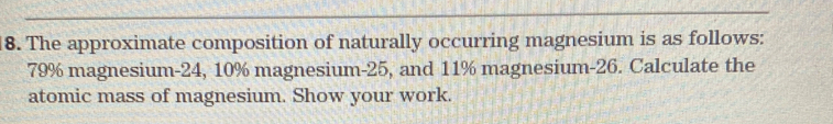 The approximate composition of naturally occurring magnesium is as follows:
79% magnesium -24, 10% magnesium- 25, and 11% magnesium- 26. Calculate the 
atomic mass of magnesium. Show your work.