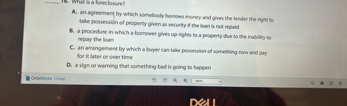 What is a foreclosure?
A. an agreement by which somebody borrows money and gives the lender the right to
take possession of property given as security if the loan is not repaid
B. a procedure in which a borrower gives up rights to a property due to the inability to
repay the loan
C. an arrangement by which a buyer can take possession of something now and pay
for it later or over time
D. a sign or warning that something bad is going to happen
OrbitNote Classic 180%