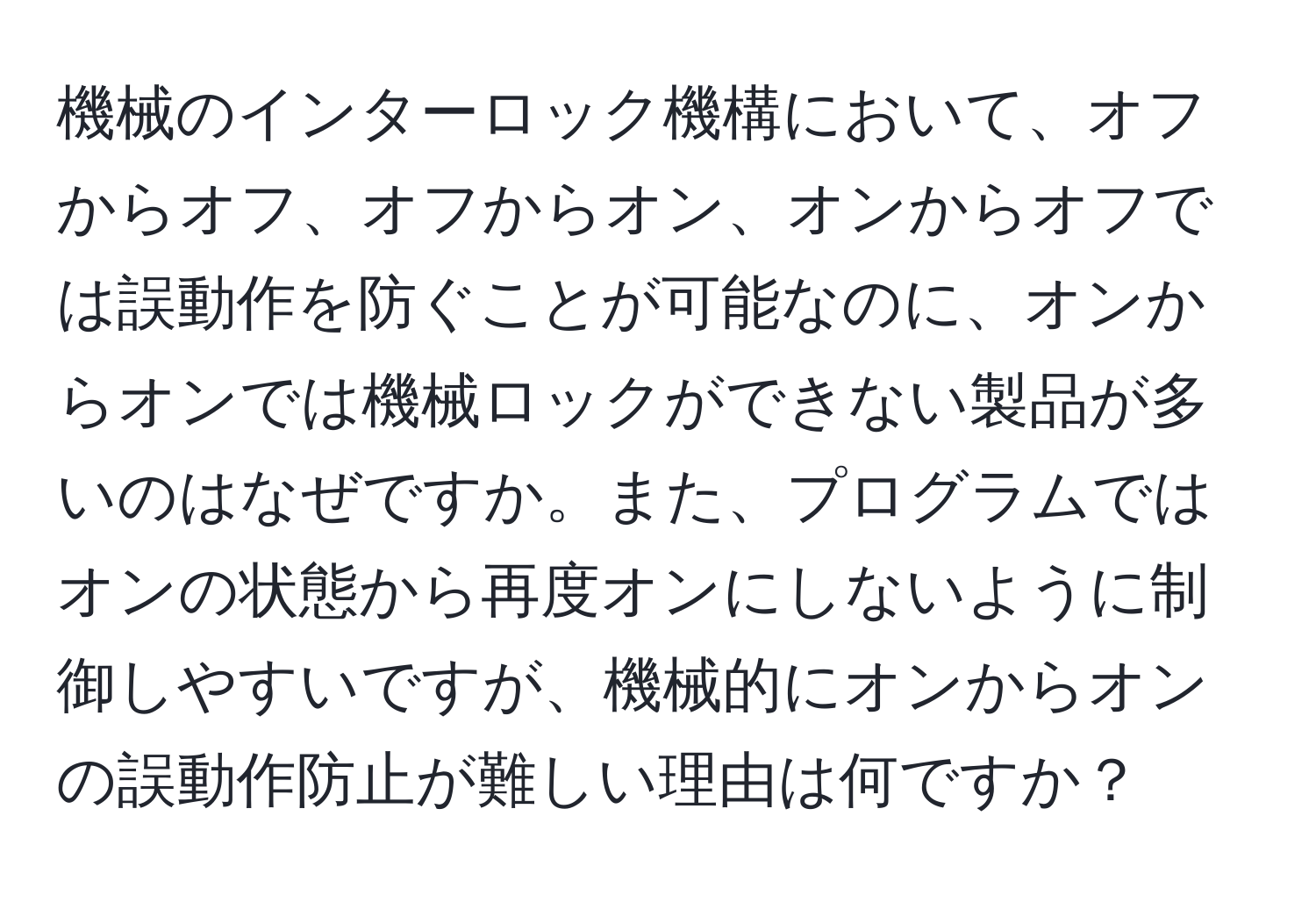 機械のインターロック機構において、オフからオフ、オフからオン、オンからオフでは誤動作を防ぐことが可能なのに、オンからオンでは機械ロックができない製品が多いのはなぜですか。また、プログラムではオンの状態から再度オンにしないように制御しやすいですが、機械的にオンからオンの誤動作防止が難しい理由は何ですか？