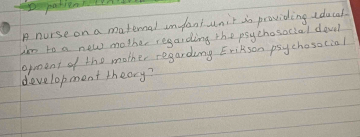 patrent cene 
A nurse on a maternal infant unit is providing cducaf 
hm to a new mother regarding the psychosocial devel 
opoent of the mother regarding EriRson psychosocial 
development theory?