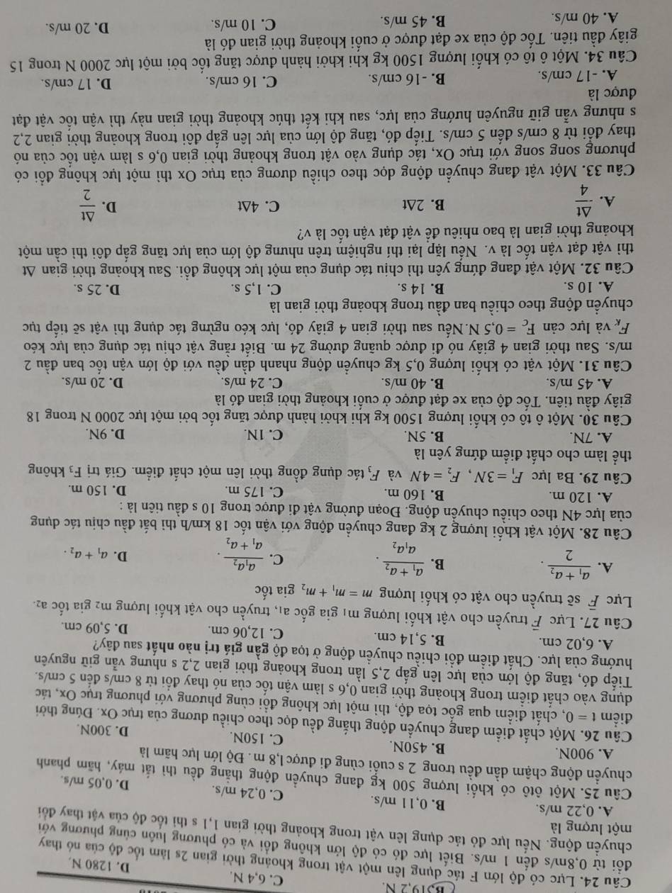 B319,2 N. C. 6,4 N. D. 1280 N.
Câu 24. Lực có độ lớn F tác dụng lên một vật trong khoảng thời gian 2s làm tốc độ của nó thay
đổi từ 0,8m/s đến 1 m/s. Biết lực đó có độ lớn không đổi và có phương luôn cùng phương với
chuyền động. Nếu lực đỏ tác dụng lên vật trong khoảng thời gian 1,1 s thi tốc độ của vật thay đổi
một lượng là
A. 0,22 m/s. B. 0,1 1 m/s. C. 0,24 m/s. D. 0,05 m/s.
Câu 25. Một ôtô có khối lượng 500 kg đang chuyển động thắng đều thì tắt máy, hãm phanh
chuyển động chậm dần đều trong 2 s cuối cùng đi được 1,8 m. Độ lớn lực hãm là
A. 900N. B. 450N. C. 150N. D. 300N.
Câu 26. Một chất điểm đang chuyển động thắng đều dọc theo chiều dương của trục Ox. Đúng thời
điểm t=0 , chất điểm qua gốc tọa độ, thì một lực không đổi cùng phương với phương trục Ox, tác
dụng vào chất điểm trong khoảng thời gian 0,6 s làm vận tốc của nó thay đổi từ 8 cm/s đến 5 cm/s.
Tiếp đó, tăng độ lớn của lực lên gấp 2,5 lần trong khoảng thời gian 2,2 s nhưng vẫn giữ nguyên
hướng của lực. Chất điểm đổi chiều chuyền động ở tọa độ gần giá trị nào nhất sau đây?
A. 6,02 cm. B. 5,14 cm. C. 12,06 cm. D. 5,09 cm.
Câu 27. Lực F truyền cho vật khối lượng mị gia gốc a₁, truyền cho vật khối lượng m2 gia tốc a2.
Lực overline F sẽ truyền cho vật có khối lượng m=m_1+m_2 gia tốc
A. frac a_1+a_22.
B. frac a_1+a_2a_1a_2.
C. frac a_1a_2a_1+a_2.
D. a_1+a_2.
Câu 28. Một vật khối lượng 2 kg đang chuyển động với vận tốc 18 km/h thì bắt đầu chịu tác dụng
của lực 4N theo chiều chuyền động. Đoạn đường vật đi được trong 10 s đầu tiên là :
A. 120 m. B. 160 m. C. 175 m. D. 150 m.
Câu 29. Ba lực F_1=3N,F_2=4N và F_3 tác dụng đồng thời lên một chất điểm. Giá trị F_3 không
thể làm cho chất điểm đứng yên là
A. 7N. B. 5N. C. 1N. D. 9N.
Câu 30. Một ô tô có khối lượng 1500 kg khi khởi hành được tăng tốc bởi một lực 2000 N trong 18
giây đầu tiên. Tốc độ của xe đạt được ở cuối khoảng thời gian đó là
A. 45 m/s. B. 40 m/s. C. 24 m/s. D. 20 m/s.
Câu 31. Một vật có khối lượng 0,5 kg chuyển động nhanh dần đều với độ lớn vận tốc ban đầu 2
m/s. Sau thời gian 4 giây nó đi được quãng đường 24 m. Biết rằng vật chịu tác dụng của lực kéo
F_K và lực cản F_c=0,5N.Nếu sau thời gian 4 giây đó, lực kéo ngừng tác dụng thì vật sẽ tiếp tục
chuyển động theo chiều ban đầu trong khoảng thời gian là
A. 10 s. B. 14 s. C. 1,5 s. D. 25 s.
Câu 32. Một vật đang đứng yên thì chịu tác dụng của một lực không đổi. Sau khoảng thời gian At
thì vật đạt vận tốc là v. Nếu lặp lại thí nghiệm trên nhưng độ lớn của lực tăng gắp đôi thì cần một
khoảng thời gian là bao nhiêu để vật đạt vận tốc là v?
A.  △ t/4  B. 2∆t C. 4∆t D.  △ t/2 
Câu 33. Một vật đang chuyển động dọc theo chiều dương của trục Ox thì một lực không đổi có
phương song song với trục Ox, tác dụng vào vật trong khoảng thời gian 0,6 s làm vận tốc của nó
thay đổi từ 8 cm/s đến 5 cm/s. Tiếp đó, tăng độ lớn của lực lên gấp đôi trong khoảng thời gian 2,2
s nhưng vẫn giữ nguyên hướng của lực, sau khi kết thúc khoảng thời gian này thì vận tốc vật đạt
được là
A. -17 cm/s. B. -16 cm/s. C. 16 cm/s. D. 17 cm/s.
Câu 34. Một ô tô có khối lượng 1500 kg khi khởi hành được tăng tốc bởi một lực 2000 N trong 15
giây đầu tiên. Tốc độ của xe đạt được ở cuối khoảng thời gian đó là
A. 40 m/s. B. 45 m/s. C. 10 m/s. D. 20 m/s.