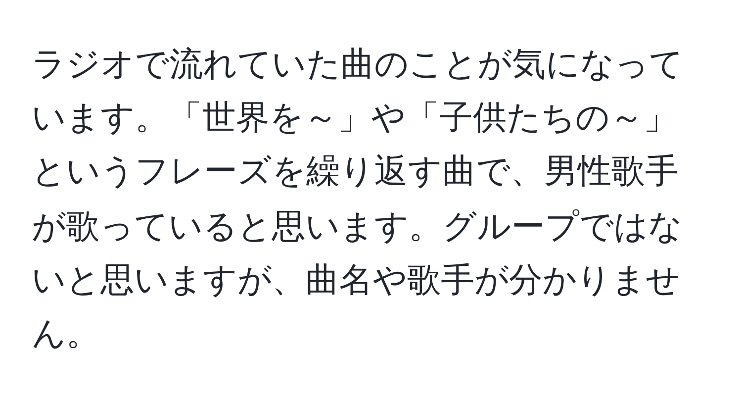 ラジオで流れていた曲のことが気になっています。「世界を～」や「子供たちの～」というフレーズを繰り返す曲で、男性歌手が歌っていると思います。グループではないと思いますが、曲名や歌手が分かりません。