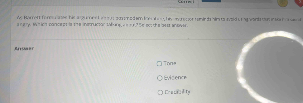 Correct
As Barrett formulates his argument about postmodern literature, his instructor reminds him to avoid using words that make him sound
angry. Which concept is the instructor talking about? Select the best answer.
Answer
Tone
Evidence
Credibility