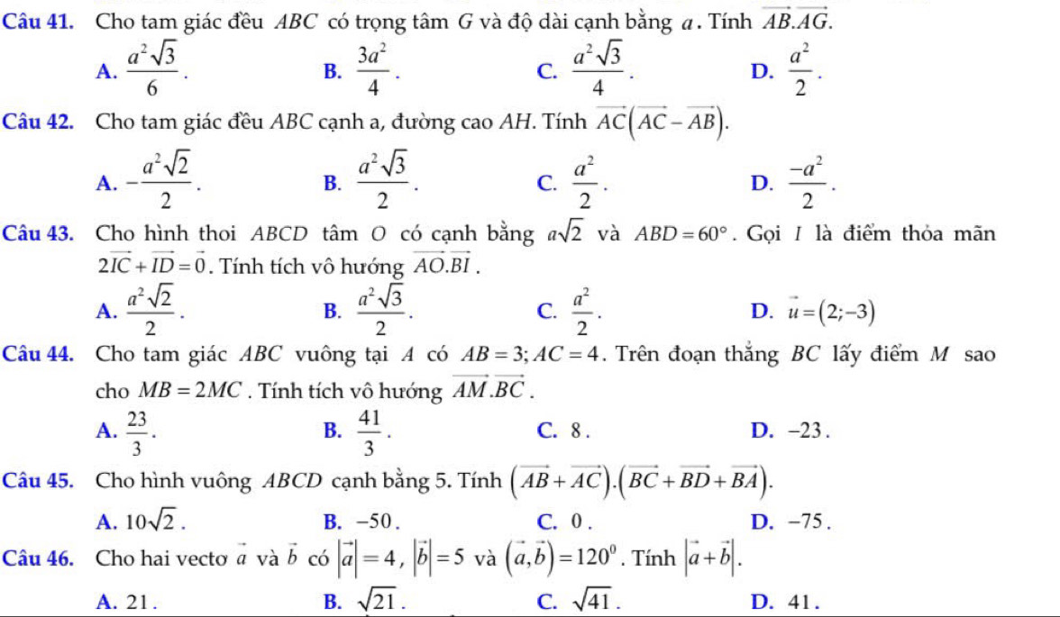 Cho tam giác đều ABC có trọng tâm G và độ dài cạnh bằng a . Tính vector AB.vector AG.
A.  a^2sqrt(3)/6 .  3a^2/4 .  a^2sqrt(3)/4 .  a^2/2 .
B.
C.
D.
Câu 42. Cho tam giác đều ABC cạnh a, đường cao AH. Tính vector AC(vector AC-vector AB).
A. - a^2sqrt(2)/2 .  a^2sqrt(3)/2 .  a^2/2 .  (-a^2)/2 .
B.
C.
D.
Câu 43. Cho hình thoi ABCD tâm O có cạnh bằng asqrt(2) và ABD=60°. Gọi / là điểm thỏa mãn
2vector IC+vector ID=vector 0. Tính tích vô hướng vector AO.vector BI.
A.  a^2sqrt(2)/2 .  a^2sqrt(3)/2 .  a^2/2 . D. vector u=(2;-3)
B.
C.
Câu 44. Cho tam giác ABC vuông tại A có AB=3;AC=4.  Trên đoạn thắng BC lấy điểm M sao
cho MB=2MC. Tính tích vô hướng vector AM.vector BC.
B.
A.  23/3 .  41/3 . C. 8 . D. −23 .
Câu 45. Cho hình vuông ABCD cạnh bằng 5. Tính (vector AB+vector AC).(vector BC+vector BD+vector BA).
A. 10sqrt(2). B. -50 . C. 0 . D. −75 .
Câu 46. Cho hai vecto vector a và vector b có |vector a|=4,|vector b|=5 và (vector a,vector b)=120^0. Tính |vector a+vector b|.
A. 21 . B. sqrt(21). C. sqrt(41). D. 41 .