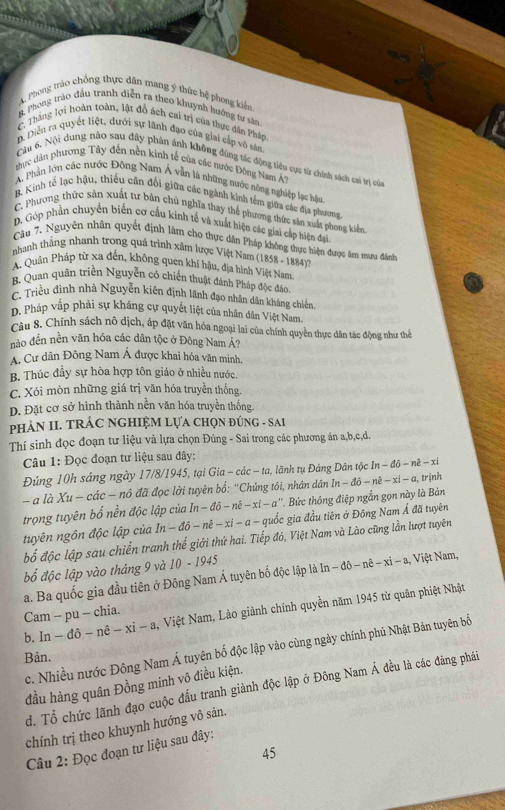 A. Phong trào chống thực dân mang ý thức hệ phong kiến.
B. Phong trào đầu tranh diễn ra theo khuynh hướng tư sản.
C. Thằng lợi hoàn toàn, lật đỗ ách cai trị của thực dân Pháp
D. Diễn ra quyết liệt, dưới sự lãnh đạo của giai cấp vô sản.
Câu 6. Nội dung nào sau đây phản ảnh không đúng tác động tiêu cực từ chính sách cai trị của
thực dân phương Tây đến nền kinh tế của các nước Đông Nam Á?
A. Phần lớn các nước Đông Nam Á vẫn là những nước nông nghiệp lạc hậu
B. Kinh tế lạc hậu, thiếu cân đối giữa các ngành kinh têm giữa các địa phương.
C. Phương thức sản xuất tư bản chủ nghĩa thay thế phương thức sản xuất phong kiển
D. Góp phần chuyền biến cơ cấu kinh tế và xuất hiện các giai cấp hiện đại,
Câu 7. Nguyên nhân quyết định làm cho thực dân Pháp không thực hiện được âm mưu đánh
nhanh thẳng nhanh trong quá trình xâm lược Việt Nam (1858 - 1884)?
A. Quân Pháp từ xa đến, không quen khí hậu, địa hình Việt Nam.
B. Quan quân triền Nguyễn có chiến thuật đánh Pháp độc đáo.
C. Triều đình nhà Nguyễn kiên định lãnh đạo nhân dân kháng chiến
D. Pháp vấp phải sự kháng cự quyết liệt của nhân dân Việt Nam.
Câu 8. Chính sách nô dịch, áp đặt văn hóa ngoại lai của chính quyền thực dân tác động như thể
nào đến nền văn hóa các dân tộc ở Đông Nam Á?
A. Cư dân Đông Nam Á được khai hóa văn minh.
B. Thúc đầy sự hòa hợp tôn giáo ở nhiều nước.
C. Xói mòn những giá trị văn hóa truyền thống.
D. Đặt cơ sở hình thành nền văn hóa truyền thống.
PHÀN II. TRÁC NGHIỆM LựA CHọN ĐÚNG - SAI
Thí sinh đọc đoạn tư liệu và lựa chọn Đúng - Sai trong các phương án a,b,c,d.
Câu 1: Đọc đoạn tư liệu sau đây:
Đúng 10h sáng ngày 17/8/1945, tại G a-cac - ta, lãnh tụ Đảng Dân tộc In-dhat o-nhat e-xi
- a là Xu- các — nô đã đọc lời tuyên bố: “Chúng tôi, nhân dân In-dhat o-nhat e-xi-a , trịnh
trọng tuyên bố nền độc lập của In In-dhat o-nhat e-xi-a' *. Bức thông điệp ngắn gọn này là Bản
tuyên ngôn độc lập của In-dhat o-nhat e-xi-a- quốc gia đầu tiên ở Đông Nam Á đã tuyên
bố độc lập sau chiến tranh thế giới thứ hai. Tiếp đó, Việt Nam và Lào cũng lần lượt tuyên
bố độc lập vào tháng 9 và 10 - 1945
a. Ba quốc gia đầu tiên ở Đông Nam Á tuyên bố độc lập là In-dhat o-nhat e-xi-a. 1, Việt Nam,
b. In - đô -nhat e-xi-a , Việt Nam, Lào giành chính quyền năm 1945 từ quân phiệt Nhật
Cam - pu - chia.
c. Nhiều nước Đông Nam Á tuyên bố độc lập vào cùng ngày chính phủ Nhật Bản tuyên bố
Bản.
đầu hàng quân Đồng minh vô điều kiện.
d. Tổ chức lãnh đạo cuộc đấu tranh giành độc lập ở Đông Nam Á đều là các đảng phái
chính trị theo khuynh hướng vô sản.
Câu 2: Đọc đoạn tư liệu sau đây:
45