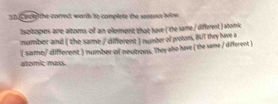 Cirde the correct words to complete the sentence betw 
isotopes arre atoms of an element that have ( the same / different ) atomic 
murmber and ( the same / different ) number of protons, BUT they have a 
( Saime/ diffferent ) number of neutrons. They also have ( the same / different ) 
atomic mass.