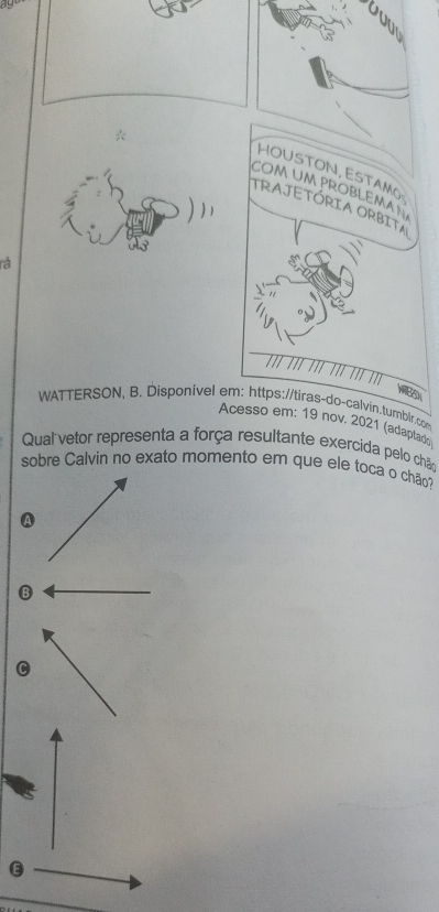 HOUSTON, ESTAM 
coM um ProbLema 
TRAJETÓRIA ORBITA 
rá
75
WATTERSON, B. Disponível em: https://tiras-do-calvin.tumblr.com 
Acesso em: 19 nov. 2021 (adaptad) 
Qual vetor representa a força resultante exercida pelo chão 
sobre Calvin no exato momento em que ele toca o chão 
B