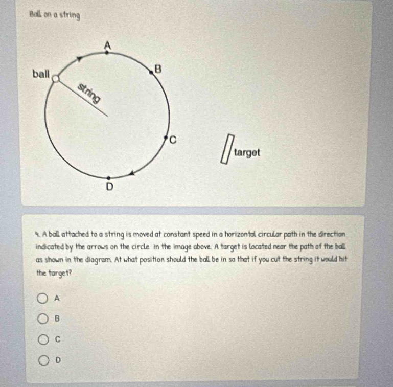 Ball on a string
target
9. A ball attached to a string is moved at constant speed in a horizontal circular path in the direction
indicated by the arrows on the circle in the image above. A target is located near the path of the ball
as shown in the diagram. At what position should the ball be in so that if you cut the string it would hit
the target?
A
B
C
D