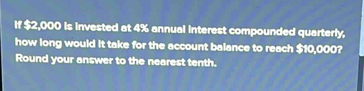 If $2,000 is invested at 4% annual interest compounded quarterly, 
how long would it take for the account balance to reach $10,000? 
Round your answer to the nearest tenth.