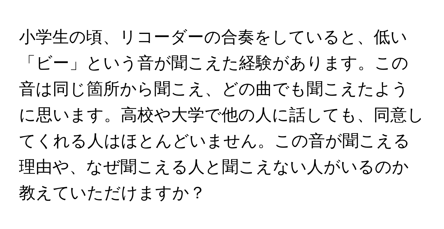 小学生の頃、リコーダーの合奏をしていると、低い「ビー」という音が聞こえた経験があります。この音は同じ箇所から聞こえ、どの曲でも聞こえたように思います。高校や大学で他の人に話しても、同意してくれる人はほとんどいません。この音が聞こえる理由や、なぜ聞こえる人と聞こえない人がいるのか教えていただけますか？