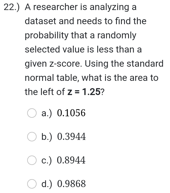 22.) A researcher is analyzing a
dataset and needs to find the
probability that a randomly
selected value is less than a
given z-score. Using the standard
normal table, what is the area to
the left of z=1.25 ?
a.) 0.1056
b.) 0.3944
c.) 0.8944
d.) 0.9868