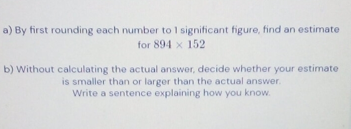 By first rounding each number to 1 significant figure, find an estimate 
for 894* 152
b) Without calculating the actual answer, decide whether your estimate 
is smaller than or larger than the actual answer. 
Write a sentence explaining how you know.