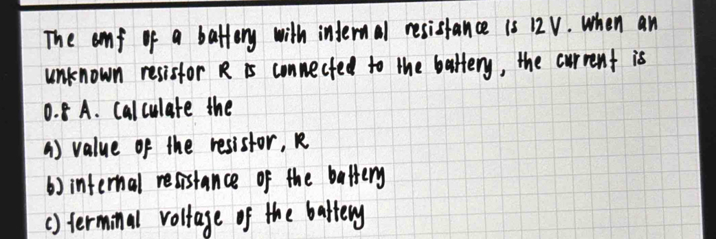 The anf of a battery with internal resistance is 12V. when an 
unknown resistor R is conmected to the battery, the current is
0. 8 A. calculate the 
() value of the resistor, R
() internal resistance of the battery 
() terminal voltage of the battery