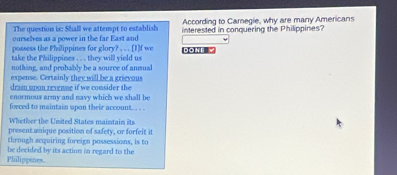 According to Carnegie, why are many Americans 
The question is: Shall we attempt to establish interested in conquering the Philippines? 
curselves as a power in the far East and 
possess the Philippines for glory? . . . [I]f we DONE 
take the Philippines . . . they will yield us 
nothing, and probably be a source of annual 
expense. Certainly they will be a grievous 
drain upon revenue if we consider the 
enormous army and navy which we shall be 
forced to maintain upon their account... . . 
Whether the United States maintain its 
present unique position of safety, or forfeit it 
through acquiring foreign possessions, is to 
be decided by its action in regard to the 
Philippines,