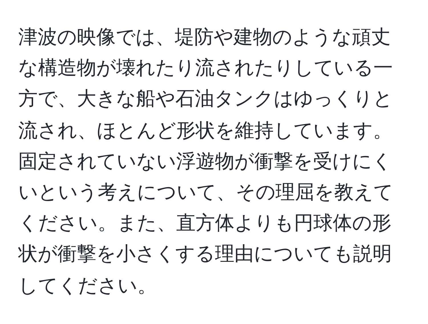 津波の映像では、堤防や建物のような頑丈な構造物が壊れたり流されたりしている一方で、大きな船や石油タンクはゆっくりと流され、ほとんど形状を維持しています。固定されていない浮遊物が衝撃を受けにくいという考えについて、その理屈を教えてください。また、直方体よりも円球体の形状が衝撃を小さくする理由についても説明してください。