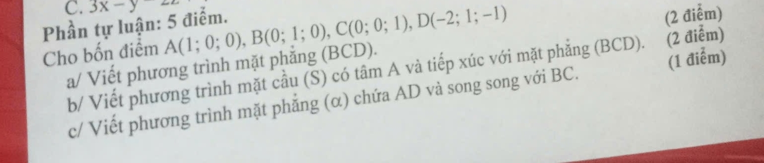 3x-y22
Phần tự luận: 5 điểm. 
Cho bốn điểm A(1;0;0), B(0;1;0), C(0;0;1), D(-2;1;-1)
a/ Viết phương trình mặt phẳng (BCD). (2 điểm) 
(1 điểm) 
b/ Viết phương trình mặt cầu (S) có tâm A và tiếp xúc với mặt phẳng (BCD). (2 điểm) 
c/ Viết phương trình mặt phẳng (α) chứa AD và song song với BC.