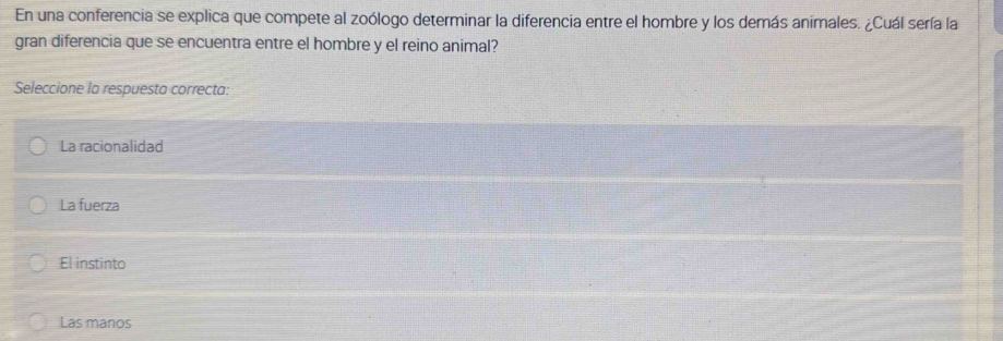 En una conferencia se explica que compete al zoólogo determinar la diferencia entre el hombre y los demás animales. ¿Cuál sería la
gran diferencia que se encuentra entre el hombre y el reino animal?
Seleccione la respuesta correcta:
La racionalidad
La fuerza
El instinto
Las manos