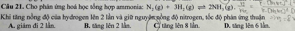 Cho phản ứng hoá học tổng hợp ammonia: N_2(g)+3H_2(g)leftharpoons 2NH_3(g). 
Khi tăng nồng độ của hydrogen lên 2 lần và giữ nguyên nồng độ nitrogen, tốc độ phản ứng thuận
A. giảm đi 2 lần. B. tăng lên 2 lần. C tăng lên 8 lần. D. tăng lên 6 lần.