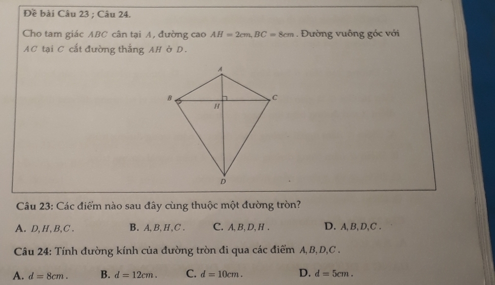 Đề bài Câu 23 ; Câu 24.
Cho tam giác ABC cân tại A, đường cao AH=2cm, BC=8cm. Đường vuông góc với
AC tại C cắt đường thắng AH ở D.
Câu 23: Các điểm nào sau đây cùng thuộc một đường tròn?
A. D, H, B, C. B. A, B, H, C. C. A, B, D, H. D. A, B, D, C.
Câu 24: Tính đường kính của đường tròn đi qua các điểm A, B, D, C.
A. d=8cm. B. d=12cm. C. d=10cm. D. d=5cm.