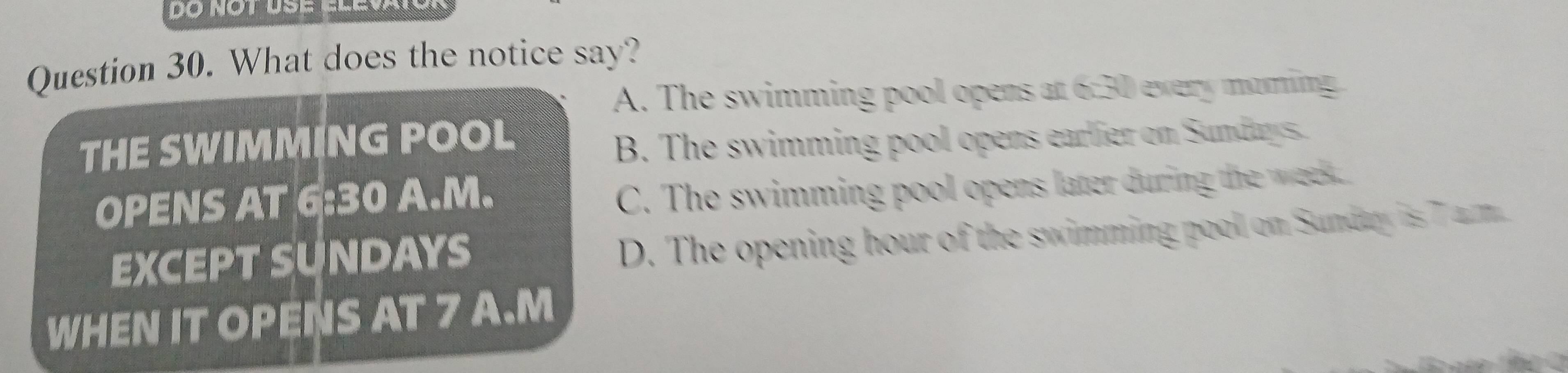 What does the notice say?
A. The swimming pool opens at 6:30 every moming
THE SWIMMING POOL
B. The swimming pool opens earlier on Sundays.
OPENS AT 6:30 A.M.
C. The swimming pool opens later during the wk
EXCEPT SUNDAYS
D. The opening hour of the swimming pool on Sundry is 7 am
WHEN IT OPENS AT 7 A.M