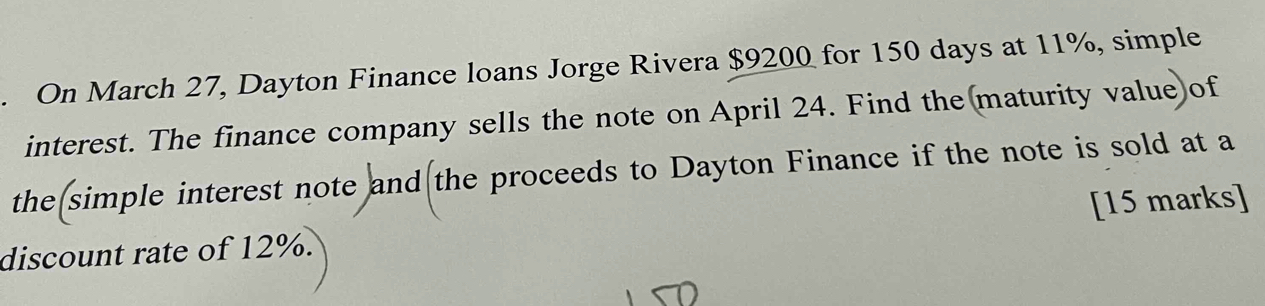 On March 27, Dayton Finance loans Jorge Rivera $9200 for 150 days at 11%, simple 
interest. The finance company sells the note on April 24. Find the(maturity value)of 
the simple interest note and the proceeds to Dayton Finance if the note is sold at a 
discount rate of 12%. [15 marks]