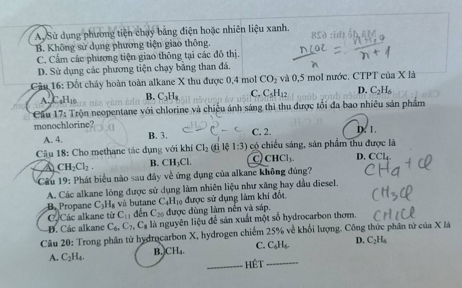 A. Sử dụng phương tiện chạy bằng điện hoặc nhiên liệu xanh.
B. Không sử dụng phương tiện giao thông. d :id ốbEM
C. Cấm các phương tiện giao thông tại các đô thị.
D. Sử dụng các phương tiện chạy bằng than đá.
Câu 16: Đốt cháy hoàn toàn alkane X thu được 0,4 mol CO_2 và 0,5 mol nước. CTPT của X là
C. C_5H_12
D. C_2H_6
A. C_4H_10
B. C_3H_8
Cầu 17: Trộn neopentane với chlorine và chiếu ánh sáng thì thu được tối đa bao nhiêu sản phầm
monochlorine?
A. 4.
B. 3.
C. 2. D. 1.
Câu 18: Cho methane tác dụng với khí Cl_2 (ti lệ 1:3) có chiếu sáng, sản phẩm thu được là
c) CHCl_3. D. CCl_4.
CH_2Cl_2.
B. CH_3Cl.
Câu 19: Phát biểu nào sau đây về ứng dụng của alkane không đúng?
A. Các alkane lỏng được sử dụng làm nhiên liệu như xăng hay dầu diesel.
B. Propane C_3H_8 và butane C_4H_10 được sử dụng làm khí đốt.
C. Các alkane từ C_11 đến C_20 được dùng làm nến và sáp.
D. Các alkane C_6,C_7, ,C_8 là nguyên liệu để sản xuất một số hydrocarbon thơm.
Câu 20: Trong phân tử hydrocarbon X, hydrogen chiếm 25% về khối lượng. Công thức phân tử của X là
C. C_6H_6.
D. C_2H_6
A. C_2H_4.
B. CH_4.
_Hêt_