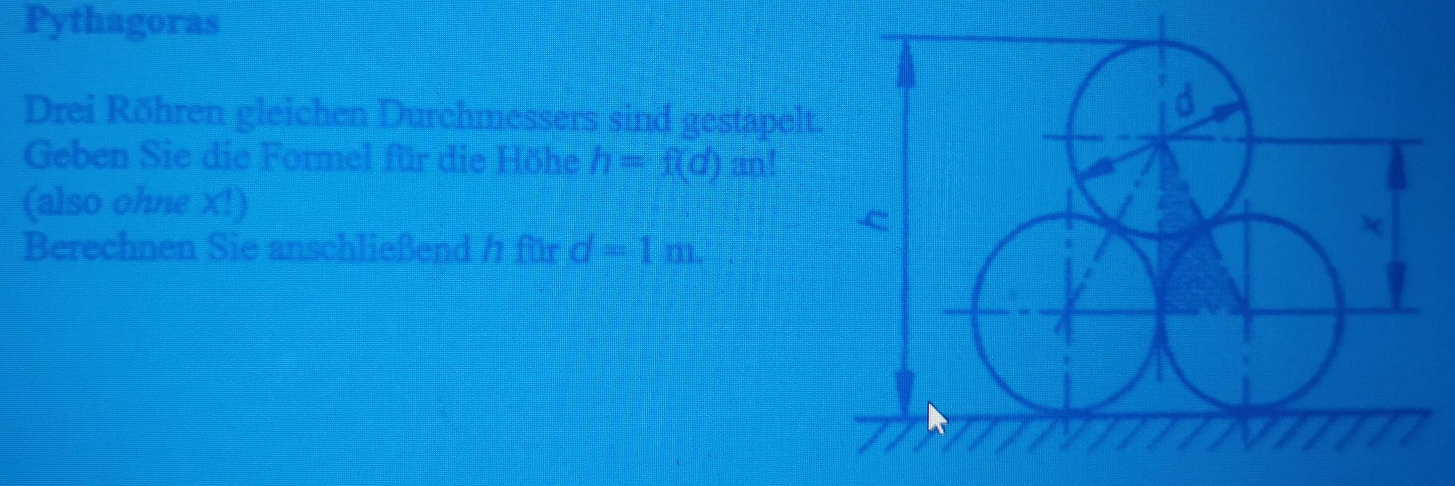 Pythagoras 
Drei Röhren gleichen Durchmessers sind gestapelt. 
Geben Sie die Formel für die Höhe h=f(d) an! 
(also ohne X!) 
Berechnen Sie anschließend / für d=1m.