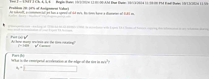 Test 2 - UNIT 2 Ch. 4, 5, 6 Begin Date: 10/2/2024 12:01:00 AM Due Date: 10/13/2024 11:59:00 PM End Date: 10/13/2024 11:59 
Problem 20: (4% of Assignment Value) 
At takeoff, a commercial jet has a speed of 64 m/s. Its tires have a diameter of 0.85 m. 
Kadlec: Baley - bkadlec47336dragons.paris)c.edu 
@theexpertta.com - tracking id: 5T89-64-60-42-BDBD-53908. In accordance with Expert TA's Terms of Service copying this information in any solations tharmg 
may result in termination of your Expert TA Account. 
Part (a) 
At how many rev/min are the tires rotating?
f=1439 Correct! 
Part (b) 
What is the centripetal acceleration at the edge of the tire in m/s^2 ?
a_c=□