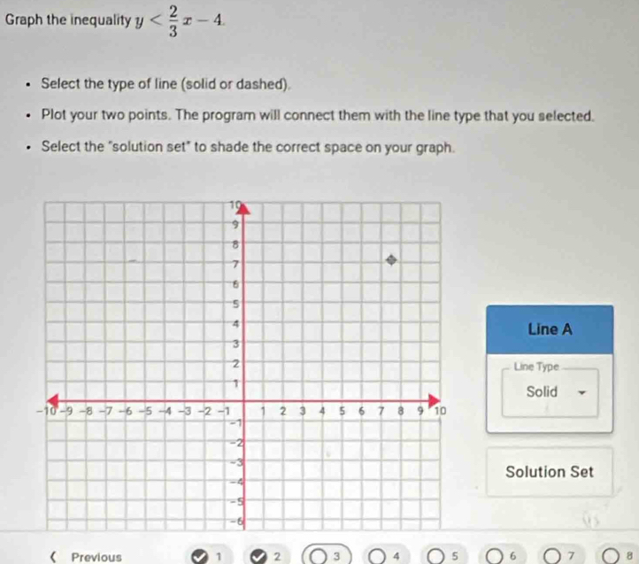 Graph the inequality y
Select the type of line (solid or dashed).
Plot your two points. The program will connect them with the line type that you selected.
Select the "solution set" to shade the correct space on your graph.
Line A
Line Type
Solid
Solution Set
《 Previous 1 2 3 4 5 6 7 8