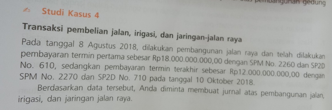 Studi Kasus 4 
Transaksi pembelian jalan, irigasi, dan jaringan-jalan raya 
Pada tanggal 8 Agustus 2018, dilakukan pembangunan jalan raya dan telah dilakukan 
pembayaran termin pertama sebesar Rp18.000.000.000,00 dengan SPM No. 2260 dan SP2D 
No. 610, sedangkan pembayaran termin terakhir sebesar Rp12.000.000.000,00 dengan 
SPM No. 2270 dan SP2D No. 710 pada tanggal 10 Oktober 2018. 
Berdasarkan data tersebut, Anda diminta membuat jurnal atas pembangunan jalan, 
irigasi, dan jaringan jalan raya.