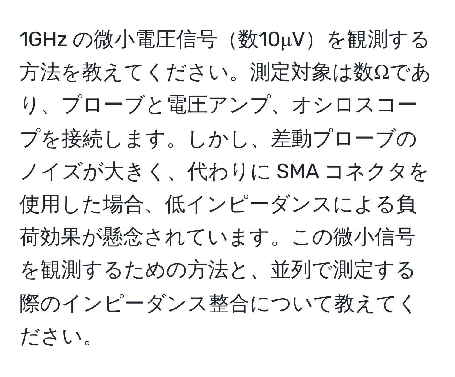 1GHz の微小電圧信号数10μVを観測する方法を教えてください。測定対象は数Ωであり、プローブと電圧アンプ、オシロスコープを接続します。しかし、差動プローブのノイズが大きく、代わりに SMA コネクタを使用した場合、低インピーダンスによる負荷効果が懸念されています。この微小信号を観測するための方法と、並列で測定する際のインピーダンス整合について教えてください。