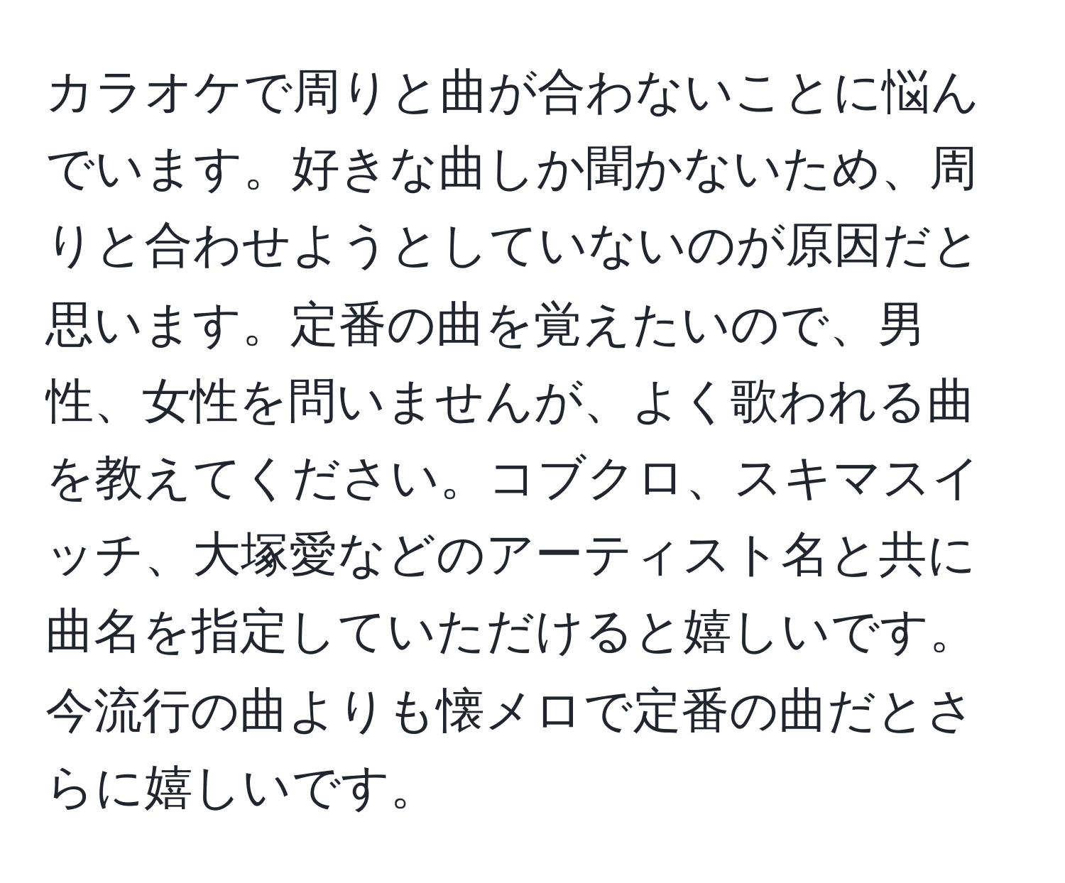 カラオケで周りと曲が合わないことに悩んでいます。好きな曲しか聞かないため、周りと合わせようとしていないのが原因だと思います。定番の曲を覚えたいので、男性、女性を問いませんが、よく歌われる曲を教えてください。コブクロ、スキマスイッチ、大塚愛などのアーティスト名と共に曲名を指定していただけると嬉しいです。今流行の曲よりも懐メロで定番の曲だとさらに嬉しいです。