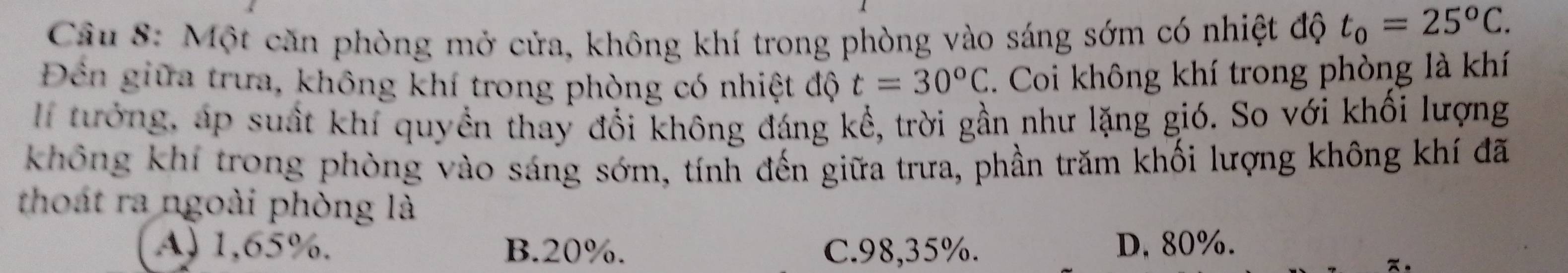 Một căn phòng mở cửa, không khí trong phòng vào sáng sớm có nhiệt độ t_0=25^oC. 
Đền giữa trưa, không khí trong phòng có nhiệt độ t=30°C. Coi không khí trong phòng là khí
l tướng, áp suất khí quyền thay đổi không đáng kể, trời gần như lặng gió. So với khối lượng
không khí trong phòng vào sáng sớm, tính đến giữa trưa, phần trăm khối lượng không khí đã
thoát ra ngoài phòng là
A) 1,65%. B. 20%. C. 98, 35%. D, 80%.
π 。