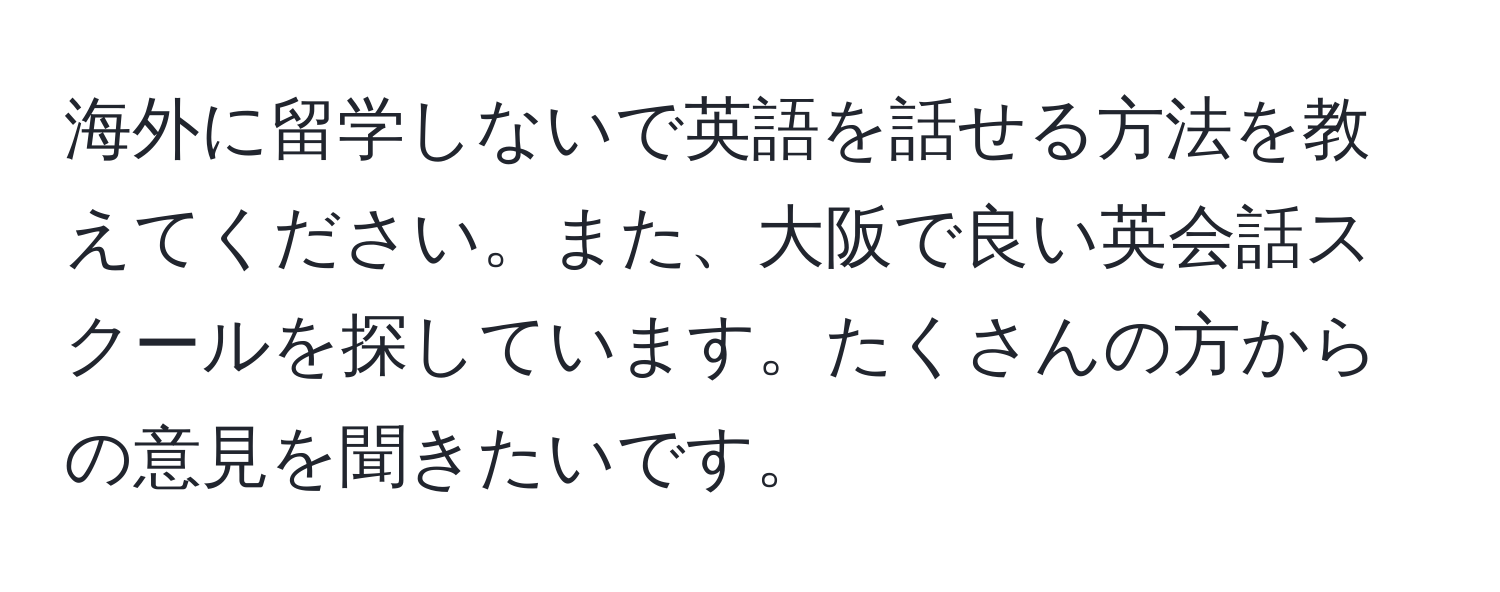 海外に留学しないで英語を話せる方法を教えてください。また、大阪で良い英会話スクールを探しています。たくさんの方からの意見を聞きたいです。