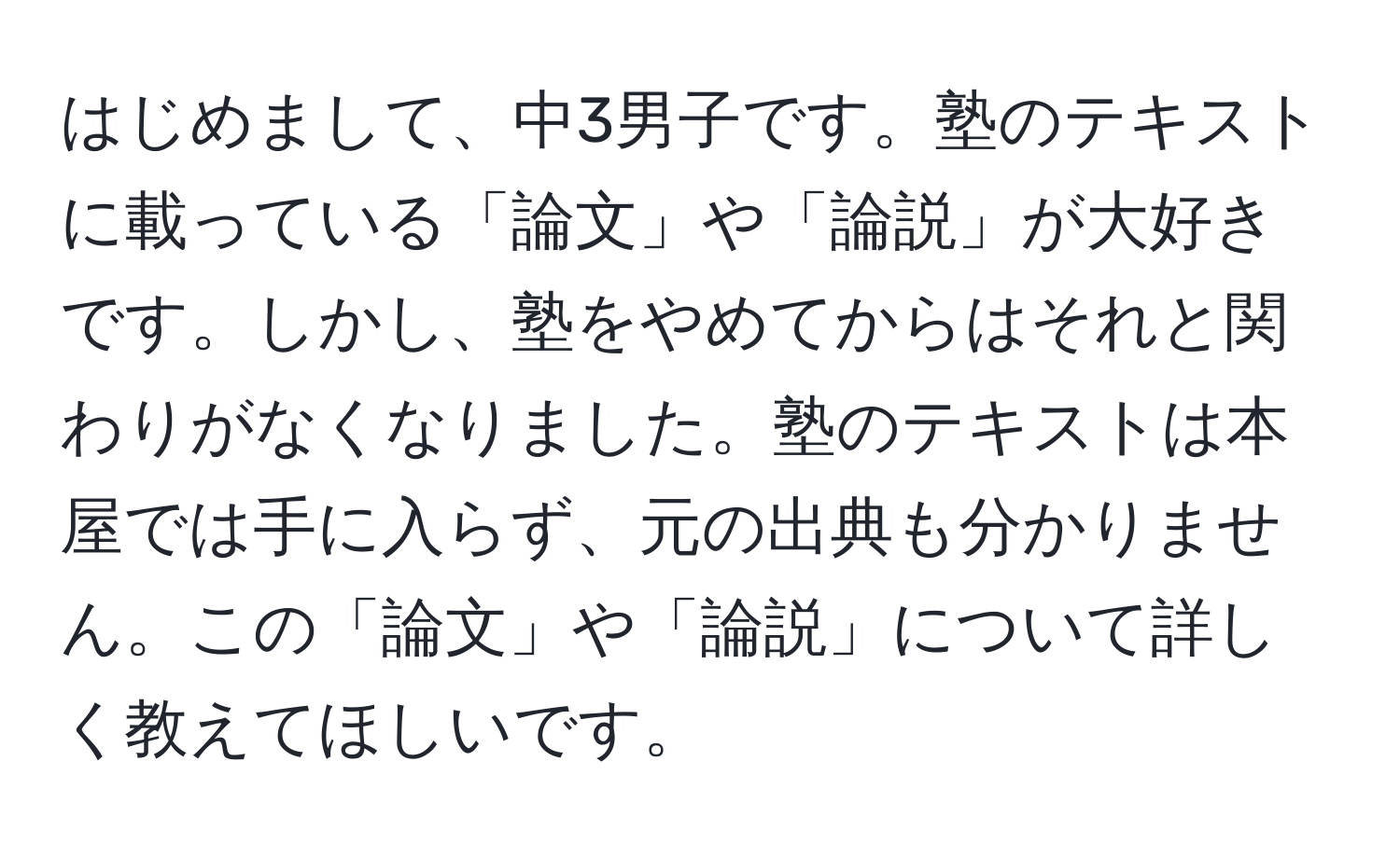 はじめまして、中3男子です。塾のテキストに載っている「論文」や「論説」が大好きです。しかし、塾をやめてからはそれと関わりがなくなりました。塾のテキストは本屋では手に入らず、元の出典も分かりません。この「論文」や「論説」について詳しく教えてほしいです。