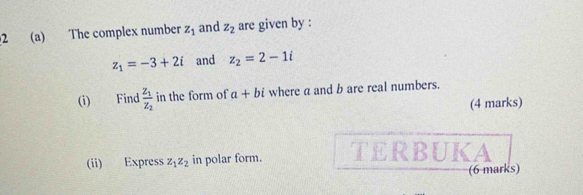 2 (a) The complex number z_1 and z_2 are given by :
z_1=-3+2i and z_2=2-1i
(i) Find frac z_1z_2 in the form of a+bi where a and b are real numbers. 
(4 marks) 
(ii) Express z_1z_2 in polar form. 
TERBUKA 
(6 marks)