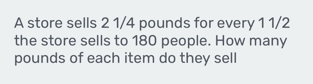 A store sells 2 1/4 pounds for every 1 1/2
the store sells to 180 people. How many
pounds of each item do they sell