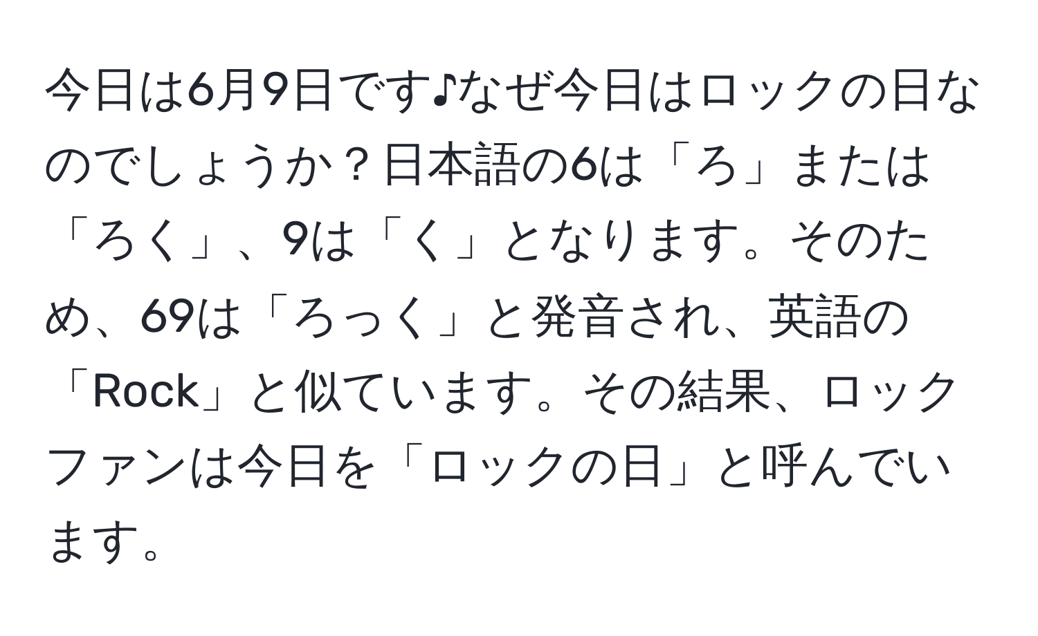 今日は6月9日です♪なぜ今日はロックの日なのでしょうか？日本語の6は「ろ」または「ろく」、9は「く」となります。そのため、69は「ろっく」と発音され、英語の「Rock」と似ています。その結果、ロックファンは今日を「ロックの日」と呼んでいます。