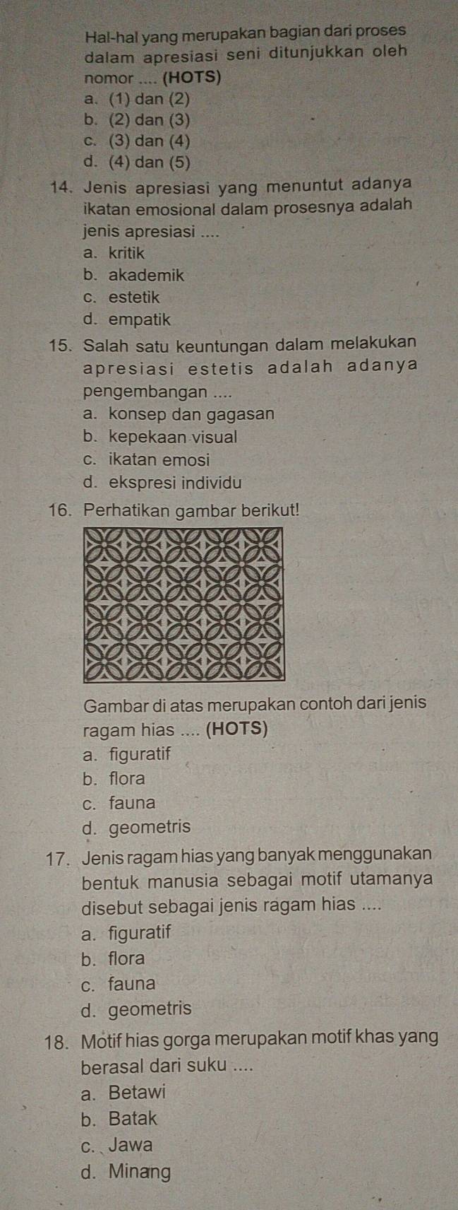 Hal-hal yang merupakan bagian dari proses
dalam apresiasi seni ditunjukkan oleh
nomor .... (HOTS)
a. (1) dan (2)
b. (2) dan (3)
c. (3) dan (4)
d. (4) dan (5)
14. Jenis apresiasi yang menuntut adanya
ikatan emosional dalam prosesnya adalah
jenis apresiasi ....
a. kritik
b. akademik
c. estetik
d. empatik
15. Salah satu keuntungan dalam melakukan
apresiasi estetis adalah adanya
pengembangan ....
a. konsep dan gagasan
b. kepekaan visual
c. ikatan emosi
d. ekspresi individu
16. Perhatikan gambar berikut!
Gambar di atas merupakan contoh dari jenis
ragam hias .... (HOTS)
a. figuratif
b. flora
c. fauna
d. geometris
17. Jenis ragam hias yang banyak menggunakan
bentuk manusia sebagai motif utamanya
disebut sebagai jenis ragam hias ....
a. figuratif
b. flora
c. fauna
d. geometris
18. Motif hias gorga merupakan motif khas yang
berasal dari suku ....
a. Betawi
b. Batak
c. Jawa
d. Minang