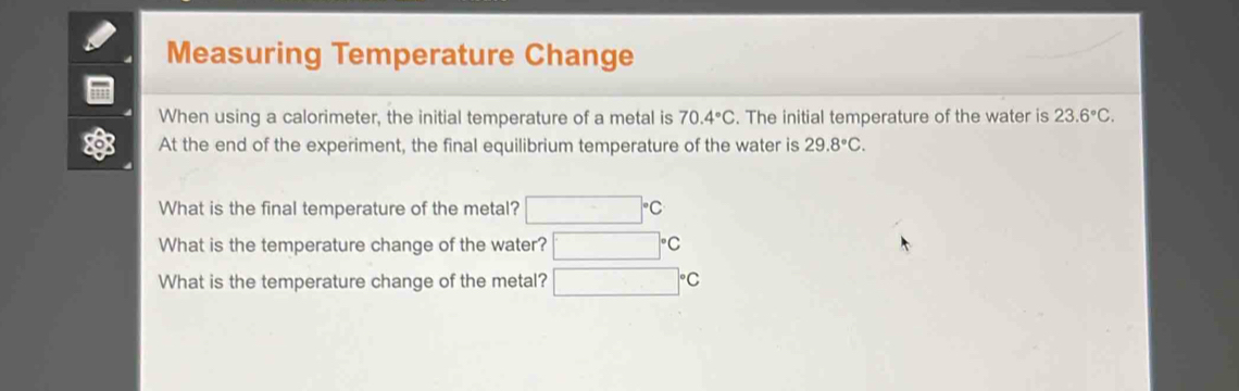 Measuring Temperature Change 
When using a calorimeter, the initial temperature of a metal is 70.4°C. The initial temperature of the water is 23.6°C. 
At the end of the experiment, the final equilibrium temperature of the water is 29.8°C. 
What is the final temperature of the metal? °°C
What is the temperature change of the water? C 
What is the temperature change of the metal? °C