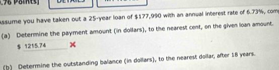 .76 Points] 
Assume you have taken out a 25-year loan of $177,990 with an annual interest rate of 6.73%, com 
(a) Determine the payment amount (in dollars), to the nearest cent, on the given loan amount.
$ 1215.74
(b) Determine the outstanding balance (in dollars), to the nearest dollar, after 18 years.