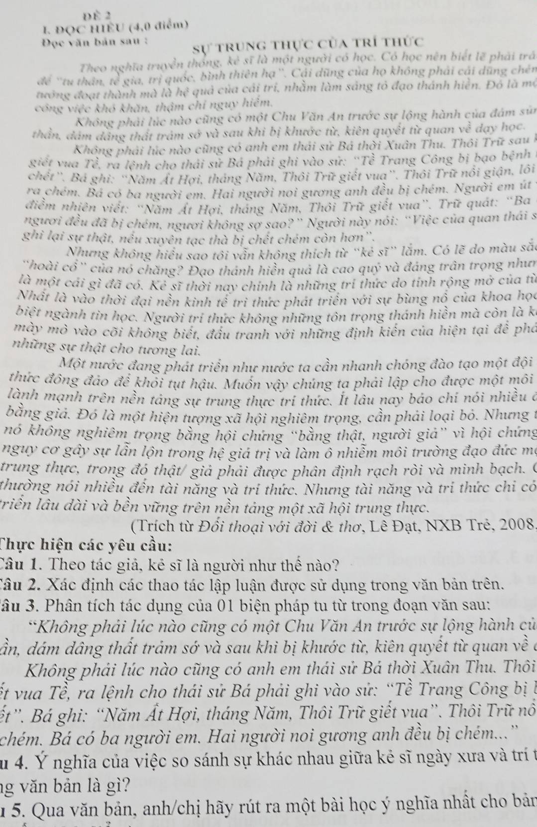 Để 2
I. ĐQC HIÊU (4,0 điểm)
Đọc văn bản sau  :
Sự trung thực của trí thức
Theo nghĩa truyền thống, kẻ sĩ là một người có học. Có học nên biết lẽ phải trá
để 'tu thân, he^2 gia, trị quốc, bình thiên hạ ''. Cái dũng của họ không phải cái dũng chén
tướng đoạt thành mà lahe^2 quả của cái trí, nhằm làm sáng tỏ đạo thánh hiển. Đó là mộ
công việc khó khăn, thậm chỉ nguy hiểm.
Không phải lúc nào cũng có một Chu Văn An trước sự lộng hành của đám sứi
thần, dám dâng thất trảm shat o và sau khi bị khước từ, kiên quyết từ quan về dạy học.
Không phải lúc nào cũng có anh em thải sử Bá thời Xuân Thu. Thôi Trữ sau h
giết vua Toverline c ra lệnh cho thái sử Bá phải ghi vào sử: “Tề Trang Công bị bạo bệnh
chết''. Bá ghi: ''Năm Ất Hợi, tháng Năm, Thôi Trữ giết vua''. Thôi Trữ nổi giận, lôi
ra chém. Bá có ba người em. Hai người noi gương anh đều bị chém. Người em út
điểm nhiên viết: “Năm Ất Hợi, tháng Năm, Thôi Trữ giết vua”. Trữ quát: “Ba
người widehat AC Âu đã bị chém, người không sợ sao?” Người này nói: “Việc của quan thái s
ghì lại sự thật, nếu xuyên tạc thà bị chết chém còn hơn''.
Nhưng không hiểu sao tôi vẫn không thích từ “kẻ sĩ” lắm. Có lẽ do màu sắ:
''hoài cổ'' của nó chăng? Đạo thánh hiền quả là cao quý và đáng trân trọng như
là một cái gì đã có. Kẻ sĩ thời nay chính là những tri thức do tính rộng mở của tì
Nhất là vào thời đại nền kinh tế trì thức phát triển với sự bùng nổ của khoa học
biệt ngành tin học. Người tri thức không những tôn trọng thánh hiền mà còn là k
mày mỏ vào cõi không biết, đấu tranh với những định kiến của hiện tại để pho
những sự thật cho tương lai.
Một nước đang phát triển như nước ta cần nhanh chóng đào tạo một đội
thức đông đảo đế khỏi tụt hậu. Muốn vậy chúng ta phải lập cho được một môi
lành mạnh trên nền táng sự trung thực trí thức. Ít lâu nay báo chi nói nhiều ở
bằng giả. Đó là một hiện tượng xã hội nghiêm trọng, cần phái loại bó. Nhưng
nó không nghiêm trọng bằng hội chứng “bằng thật, người giả” vì hội chứng
nguy cơ gây sự lẫn lộn trong hệ giá trị và làm ô nhiễm môi trường đạo đức mẹ
trung thực, trong đó thật/ giả phải được phân định rạch ròi và minh bạch. (
thường nói nhiều đến tài năng và tri thức. Nhưng tài năng và trí thức chi có
triển lâu dài và bền vững trên nền tảng một xã hội trung thực.
(Trích từ Đối thoại với đời & thơ, Lê Đạt, NXB Trẻ, 2008
Thực hiện các yêu cầu:
Câu 1. Theo tác giả, kẻ sĩ là người như thế nào?
Câu 2. Xác định các thao tác lập luận được sử dụng trong văn bản trên.
*âu 3. Phân tích tác dụng của 01 biện pháp tu từ trong đoạn văn sau:
*Không phải lúc nào cũng có một Chu Văn An trước sự lộng hành củ
ần, dám dâng thất trảm sớ và sau khi bị khước từ, kiên quyết từ quan về
Không phải lúc nào cũng có anh em thái sử Bá thời Xuân Thu. Thôi
ết vua Tề, ra lệnh cho thái sử Bá phải ghi vào sử: “Tề Trang Công bị l
ết''. Bá ghi: “Năm Ất Hợi, tháng Năm, Thôi Trữ giết vua”. Thôi Trữ nô
chém. Bá có ba người em. Hai người noi gương anh đều bị chém...'
su 4. Ý nghĩa của việc so sánh sự khác nhau giữa kẻ sĩ ngày xưa và trí t
ng văn bản là gì?
1 5. Qua văn bản, anh/chị hãy rút ra một bài học ý nghĩa nhất cho bản