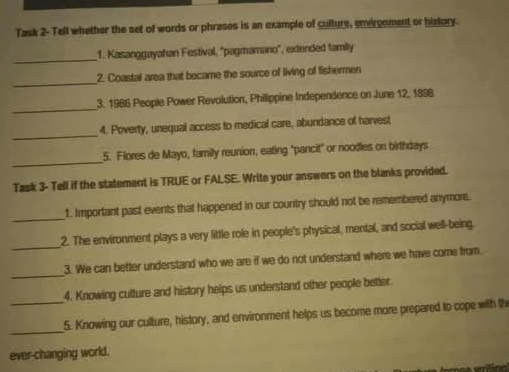 Task 2- Tell whether the set of words or phrases is an example of culture, envirgnment or history. 
_ 
1. Kasanggayahan Festival, ''pagmamano'', extended family 
_ 
2. Coastal area that became the source of living of fishermen 
_ 
3. 1986 People Power Revolution, Philippine Independence on June 12, 1898 
_ 
4. Poverty, unequal access to medical care, abundance of harvest 
_ 
5. Flores de Mayo, family reunion, eating "pancit" or noodles on birthdays 
Task 3- Tell if the statement is TRUE or FALSE. Write your answers on the blanks provided. 
_ 
1. Important past events that happened in our country should not be remembered anymore. 
_ 
2. The environment plays a very little role in people's physical, mental, and social well-being. 
_ 
3. We can better understand who we are if we do not understand where we have come from. 
4. Knowing cutture and history helps us understand other people better. 
_ 
_5. Knowing our culture, history, and environment helps us become more prepared to cope with th 
ever-changing world.