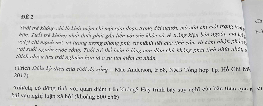 ĐÈ 2 
Ch 
Tuổi trẻ không chỉ là khái niệm chỉ một giai đoạn trong đời người, mà còn chỉ một trạng thái 
hồn. Tuổi trẻ không nhất thiết phải gắn liền với sức khỏe và vẻ tráng kiện bên ngoài, mà lại b. 3
với ý chí mạnh mẽ, trí tưởng tượng phong phú, sự mãnh liệt của tình cảm và cảm nhận phần 
với suối nguồn cuộc sống. Tuổi trẻ thể hiện ở lòng can đảm chứ không phải tính nhút nhát, ò 
thích phiêu lưu trải nghiệm hơn là ở sự tìm kiếm an nhàn. 
(Trích Điều kỳ diệu của thái độ sống - Mac Anderson, tr. 68, NXB Tổng hợp Tp. Hồ Chí Mi 
2017) 
Anh/chị có đồng tình với quan điểm trên không? Hãy trình bày suy nghĩ của bản thân qua m c) 
bài văn nghị luận xã hội (khoảng 600 chữ)