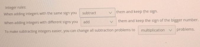 Integer rules: 
When adding integers with the same sign you subtract them and keep the sign. 
When adding integers with different signs you add them and keep the sign of the bigger number. 
To make subtracting integers easier, you can change all subtraction problems to multiplication problems.