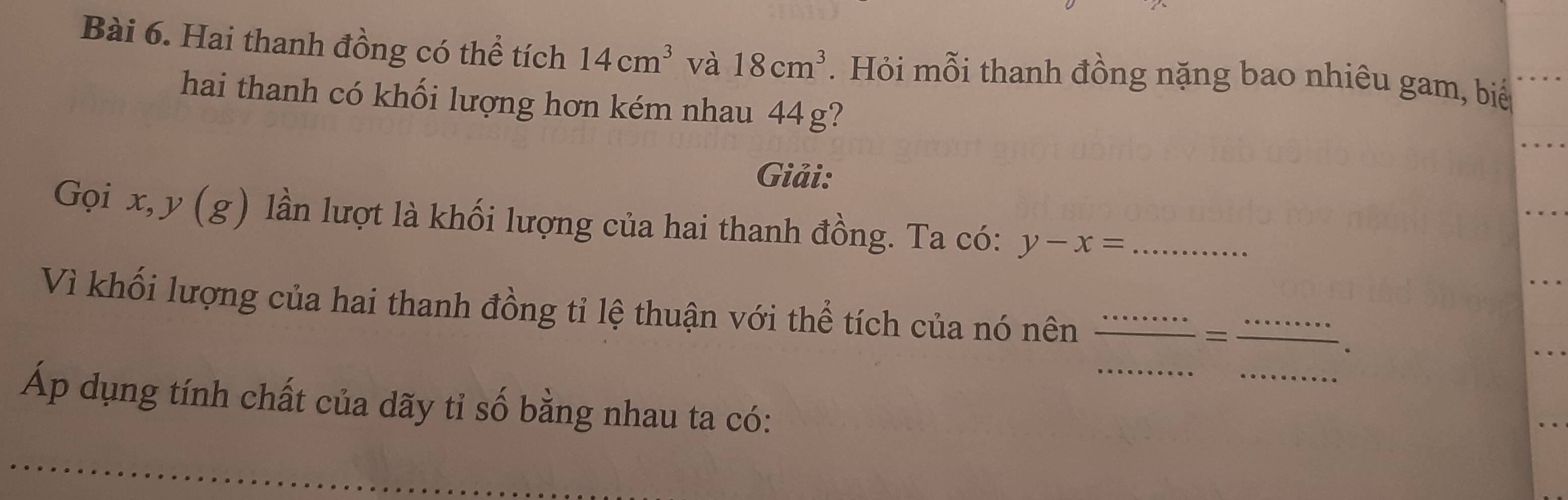 Hai thanh đồng có thể tích 14cm^3 và 18cm^3. Hỏi mỗi thanh đồng nặng bao nhiêu gam, biể 
hai thanh có khối lượng hơn kém nhau 44g? 
Giải: 
Gọi x, y (g) lần lượt là khối lượng của hai thanh đồng. Ta có: y-x= _ 
_ 
Vì khối lượng của hai thanh đồng tỉ lệ thuận với thể tích của nó nên __. 
= 
_ 
Áp dụng tính chất của dãy tỉ số bằng nhau ta có: