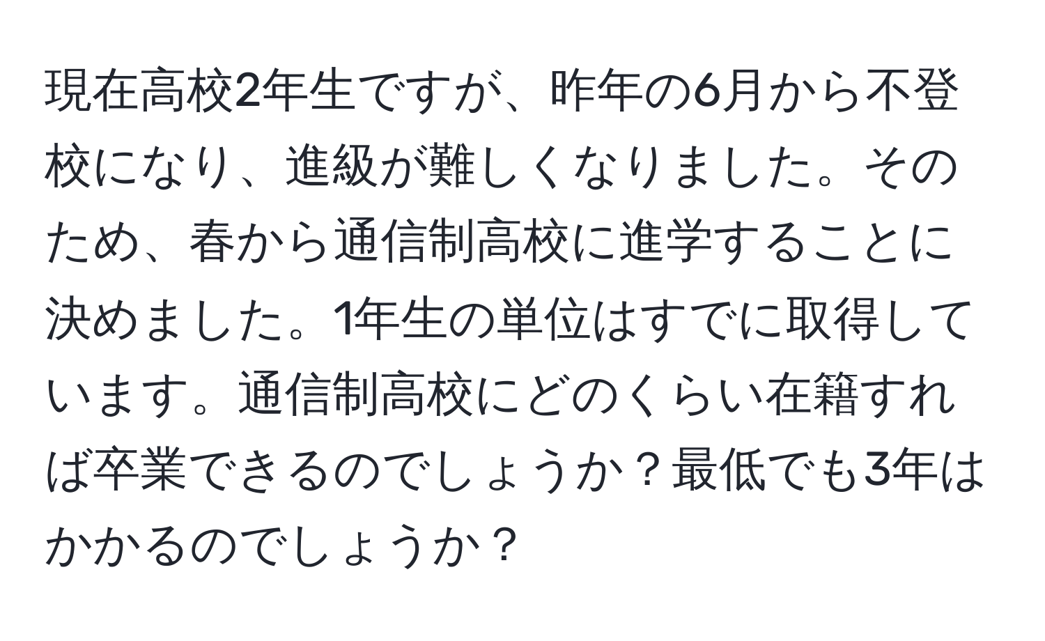 現在高校2年生ですが、昨年の6月から不登校になり、進級が難しくなりました。そのため、春から通信制高校に進学することに決めました。1年生の単位はすでに取得しています。通信制高校にどのくらい在籍すれば卒業できるのでしょうか？最低でも3年はかかるのでしょうか？