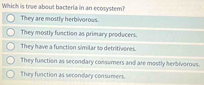 Which is true about bacteria in an ecosystem?
They are mostly herbivorous.
They mostly function as primary producers.
They have a function similar to detritivores.
They function as secondary consumers and are mostly herbivorous.
They function as secondary consumers.